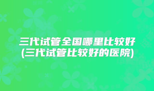 三代试管全国哪里比较好(三代试管比较好的医院)