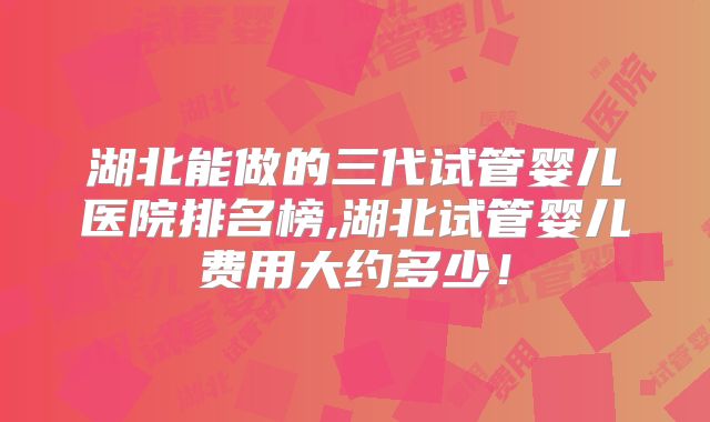 湖北能做的三代试管婴儿医院排名榜,湖北试管婴儿费用大约多少!