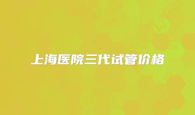 上海医院三代试管价格
