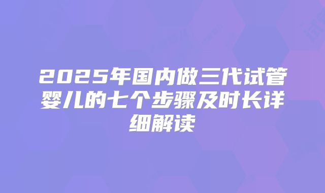 2025年国内做三代试管婴儿的七个步骤及时长详细解读