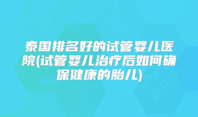 泰国排名好的试管婴儿医院(试管婴儿治疗后如何确保健康的胎儿)