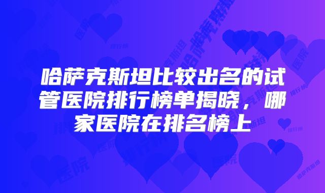 哈萨克斯坦比较出名的试管医院排行榜单揭晓，哪家医院在排名榜上