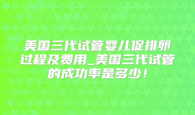美国三代试管婴儿促排卵过程及费用_美国三代试管的成功率是多少！