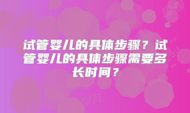 试管婴儿的具体步骤？试管婴儿的具体步骤需要多长时间？