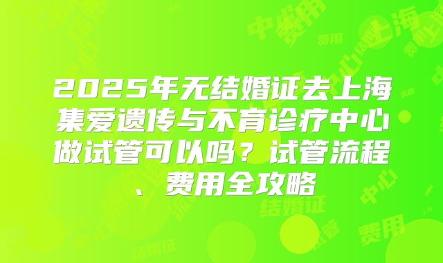 2025年无结婚证去上海集爱遗传与不育诊疗中心做试管可以吗?试管流程、费用全攻略