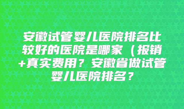 安徽试管婴儿医院排名比较好的医院是哪家（报销+真实费用？安徽省做试管婴儿医院排名？