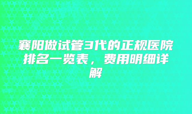襄阳做试管3代的正规医院排名一览表，费用明细详解