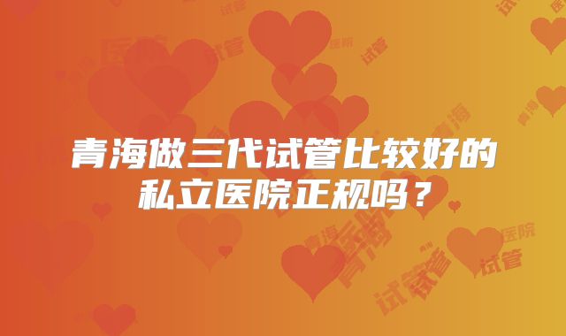 青海做三代试管比较好的私立医院正规吗?