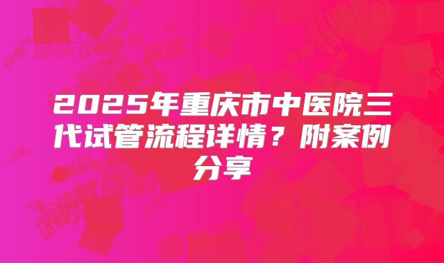 2025年重庆市中医院三代试管流程详情？附案例分享