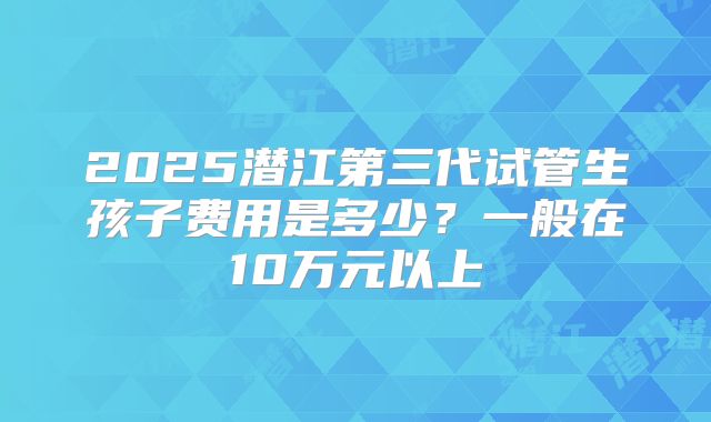 2025潜江第三代试管生孩子费用是多少？一般在10万元以上