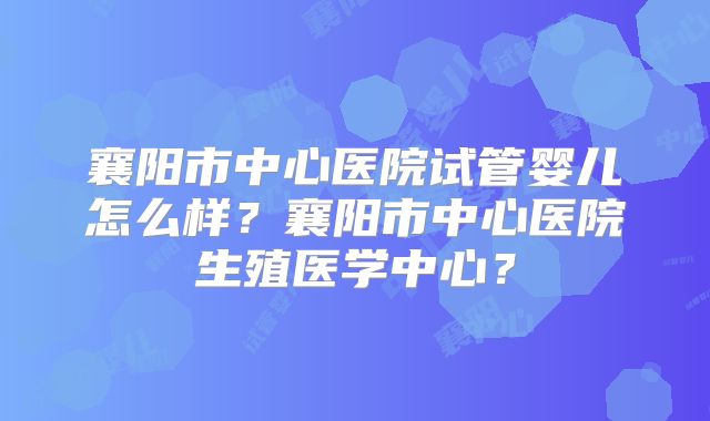 襄阳市中心医院试管婴儿怎么样?襄阳市中心医院生殖医学中心?