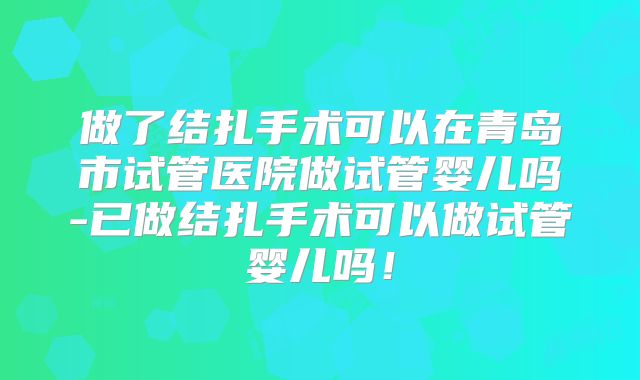 做了结扎手术可以在青岛市试管医院做试管婴儿吗-已做结扎手术可以做试管婴儿吗！