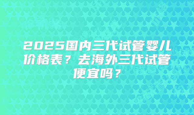 2025国内三代试管婴儿价格表？去海外三代试管便宜吗？
