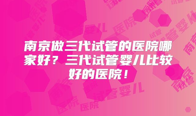 南京做三代试管的医院哪家好?三代试管婴儿比较好的医院!