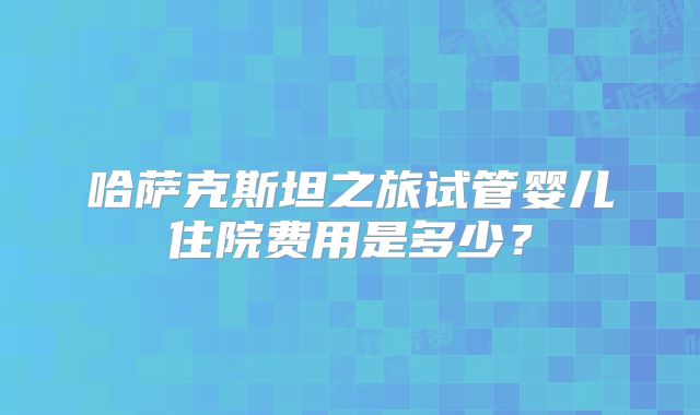 哈萨克斯坦之旅试管婴儿住院费用是多少?