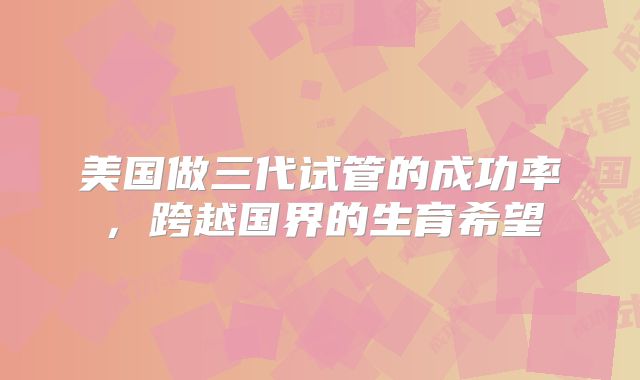 美国做三代试管的成功率,跨越国界的生育希望