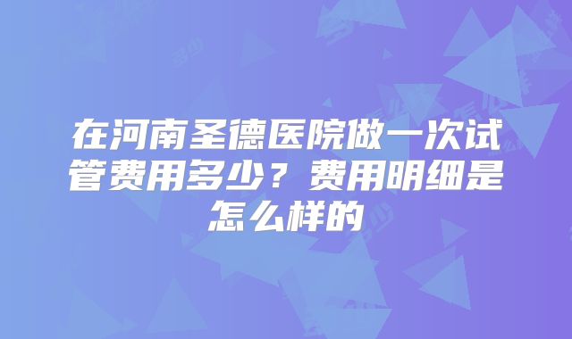 在河南圣德医院做一次试管费用多少?费用明细是怎么样的