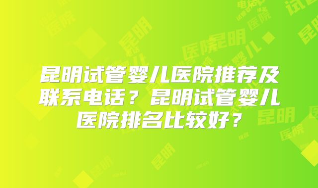 昆明试管婴儿医院推荐及联系电话？昆明试管婴儿医院排名比较好？
