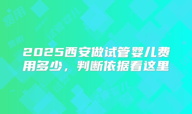 2025西安做试管婴儿费用多少,判断依据看这里