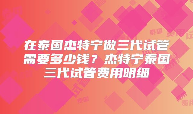 在泰国杰特宁做三代试管需要多少钱？杰特宁泰国三代试管费用明细