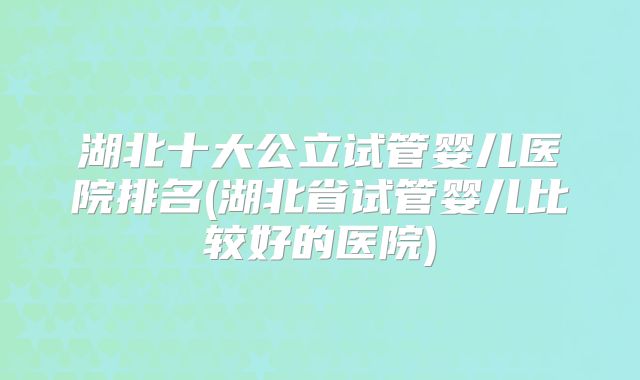 湖北十大公立试管婴儿医院排名(湖北省试管婴儿比较好的医院)