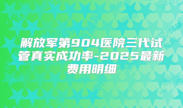 解放军第904医院三代试管真实成功率-2025最新费用明细