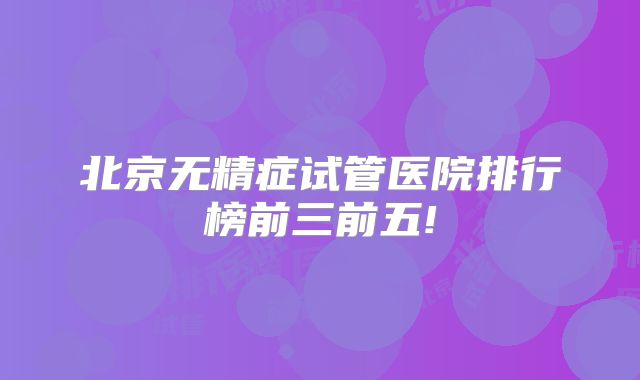 北京无精症试管医院排行榜前三前五!