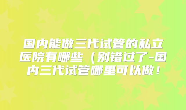 国内能做三代试管的私立医院有哪些(别错过了-国内三代试管哪里可以做!