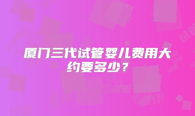 厦门三代试管婴儿费用大约要多少?