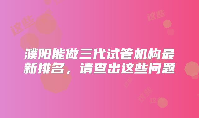 濮阳能做三代试管机构最新排名，请查出这些问题