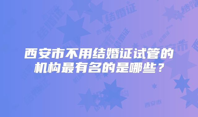 西安市不用结婚证试管的机构最有名的是哪些?