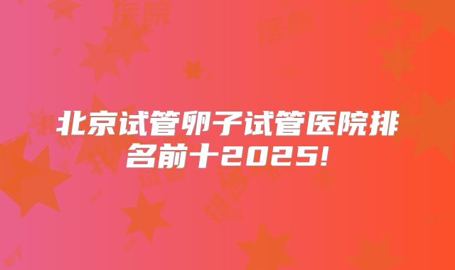 北京试管卵子试管医院排名前十2025!