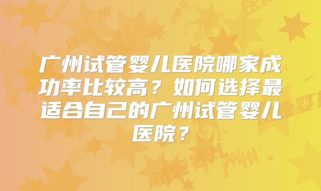 广州试管婴儿医院哪家成功率比较高?如何选择最适合自己的广州试管婴儿医院?