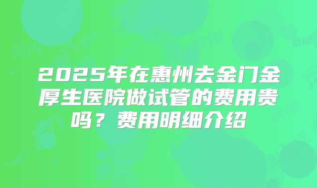 2025年在惠州去金门金厚生医院做试管的费用贵吗？费用明细介绍
