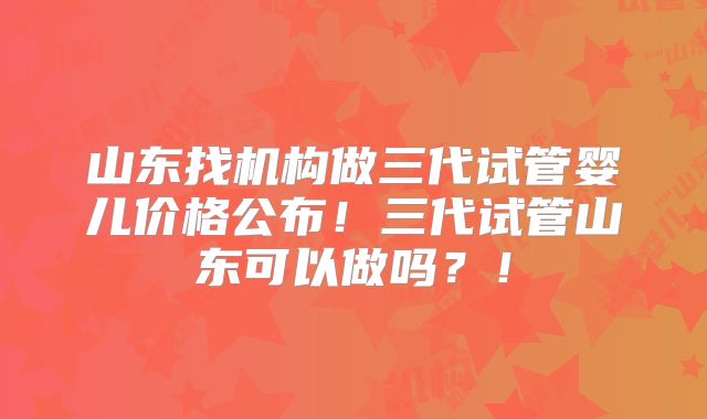 山东找机构做三代试管婴儿价格公布！三代试管山东可以做吗？！