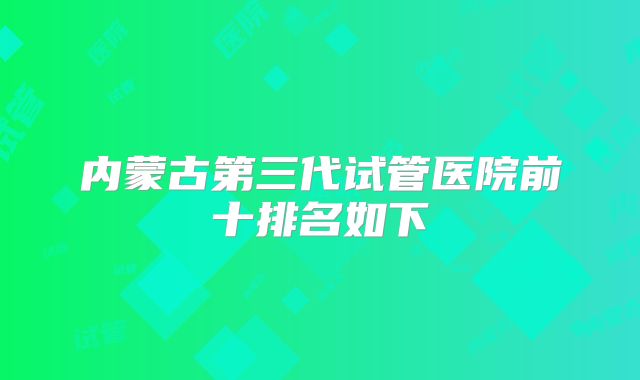内蒙古第三代试管医院前十排名如下