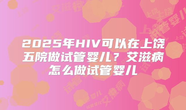 2025年HIV可以在上饶五院做试管婴儿?艾滋病怎么做试管婴儿