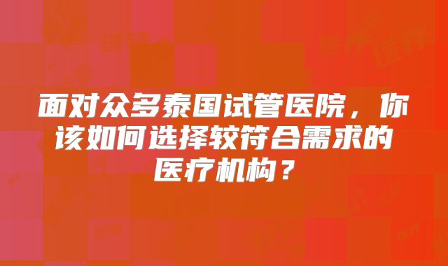 面对众多泰国试管医院，你该如何选择较符合需求的医疗机构？