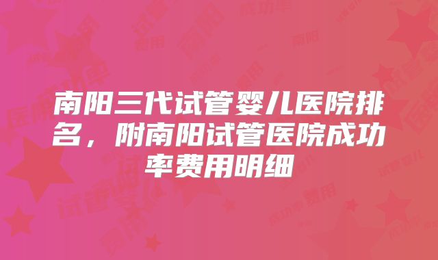 南阳三代试管婴儿医院排名，附南阳试管医院成功率费用明细