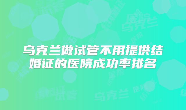 乌克兰做试管不用提供结婚证的医院成功率排名