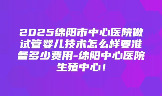 2025绵阳市中心医院做试管婴儿技术怎么样要准备多少费用-绵阳中心医院生殖中心！