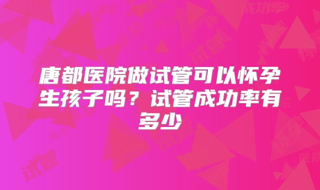 唐都医院做试管可以怀孕生孩子吗?试管成功率有多少