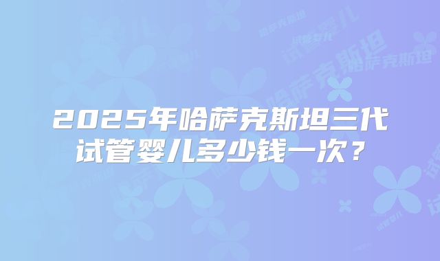 2025年哈萨克斯坦三代试管婴儿多少钱一次?