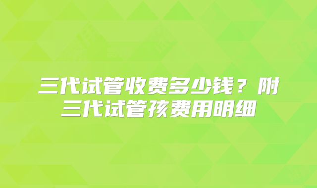 三代试管收费多少钱？附三代试管孩费用明细