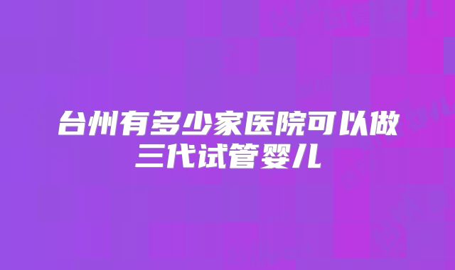 台州有多少家医院可以做三代试管婴儿