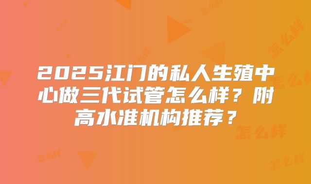 2025江门的私人生殖中心做三代试管怎么样?附高水准机构推荐?