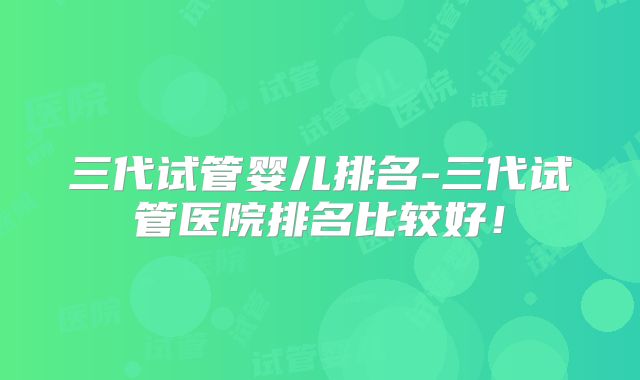 三代试管婴儿排名-三代试管医院排名比较好！