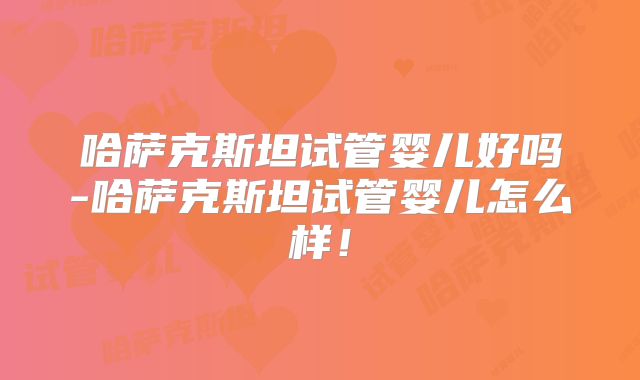 哈萨克斯坦试管婴儿好吗-哈萨克斯坦试管婴儿怎么样！