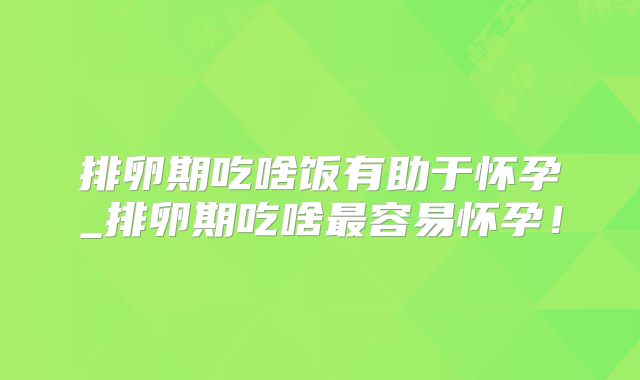 排卵期吃啥饭有助于怀孕_排卵期吃啥最容易怀孕！