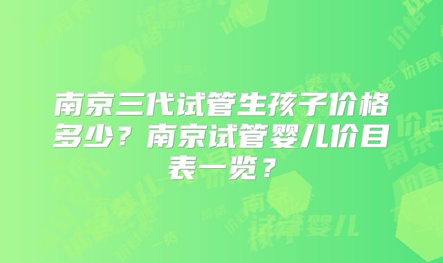 南京三代试管生孩子价格多少？南京试管婴儿价目表一览？